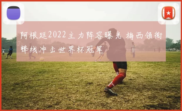 阿根廷2022主力阵容曝光 梅西领衔锋线冲击世界杯冠军