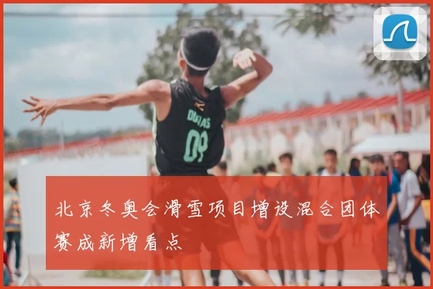 北京冬奥会滑雪项目增设混合团体赛成新增看点