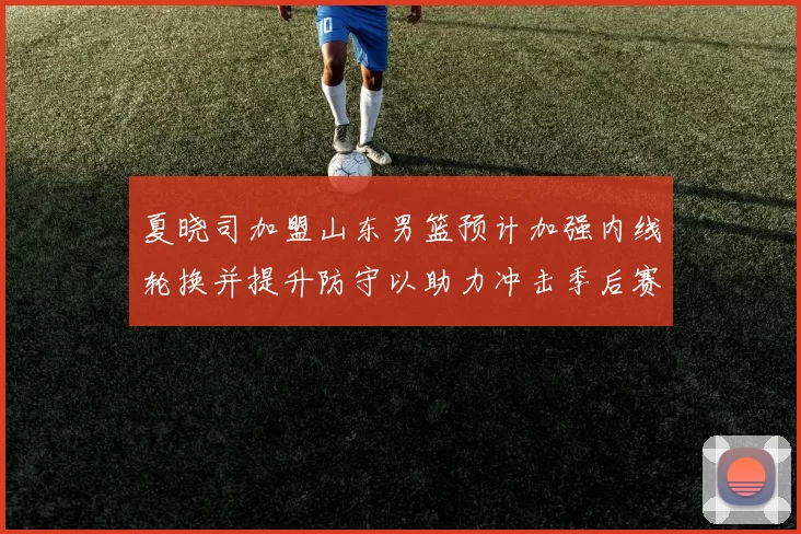 夏晓司加盟山东男篮预计加强内线轮换并提升防守以助力冲击季后赛