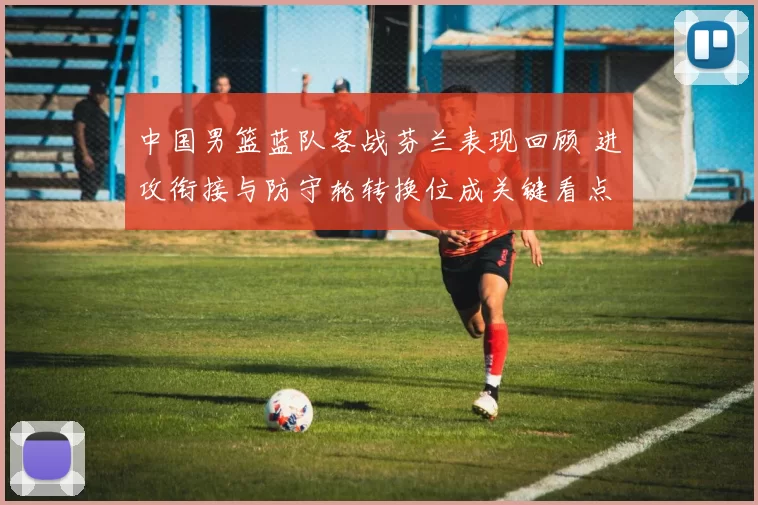 中国男篮蓝队客战芬兰表现回顾 进攻衔接与防守轮转换位成关键看点