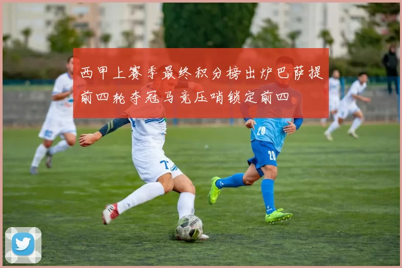 西甲上赛季最终积分榜出炉巴萨提前四轮夺冠马竞压哨锁定前四