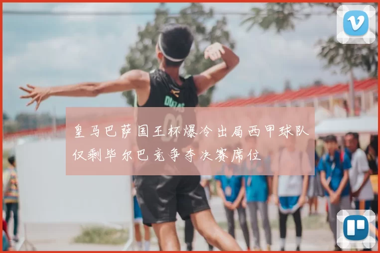 皇马巴萨国王杯爆冷出局西甲球队仅剩毕尔巴竞争夺决赛席位