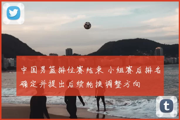 中国男篮排位赛结束 小组赛后排名确定并提出后续轮换调整方向