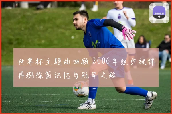 世界杯主题曲回顾 2006年经典旋律再现绿茵记忆与冠军之路