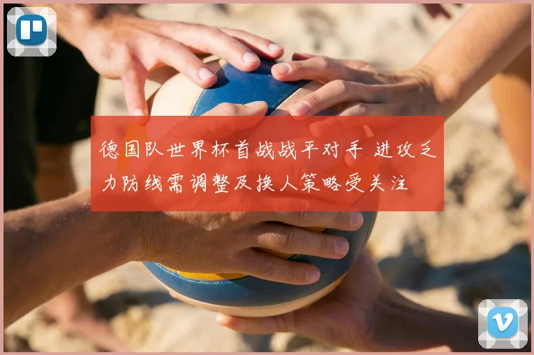 德国队世界杯首战战平对手 进攻乏力防线需调整及换人策略受关注