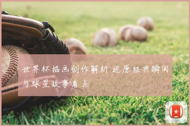 世界杯插画创作解析 还原经典瞬间与球星故事看点