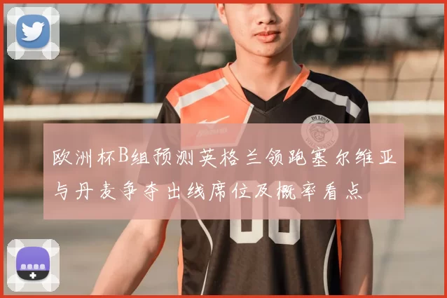 欧洲杯B组预测英格兰领跑塞尔维亚与丹麦争夺出线席位及概率看点