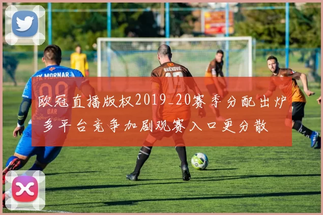 欧冠直播版权2019_20赛季分配出炉 多平台竞争加剧观赛入口更分散