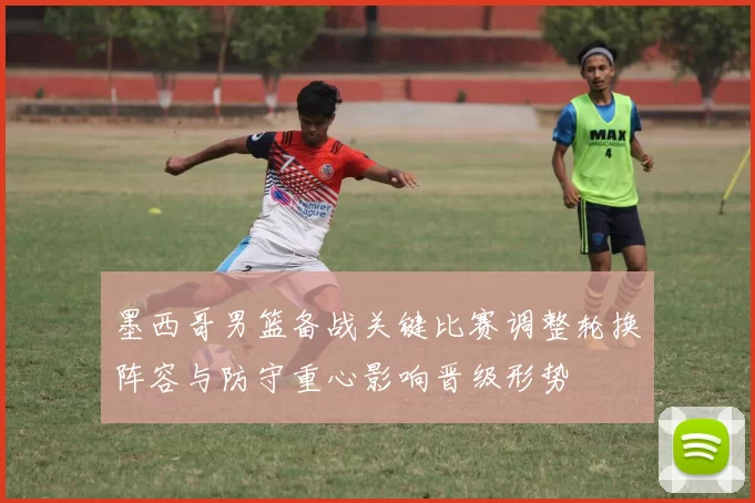 墨西哥男篮备战关键比赛调整轮换阵容与防守重心影响晋级形势