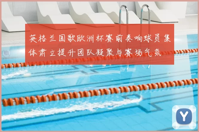 英格兰国歌欧洲杯赛前奏响球员集体肃立提升团队凝聚与赛场气氛