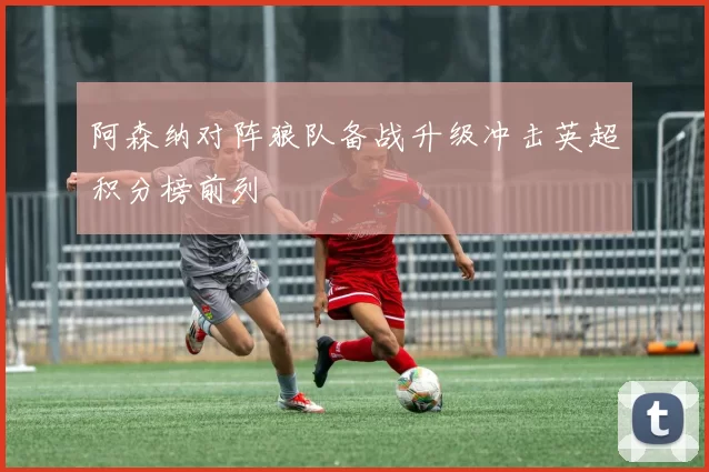 阿森纳对阵狼队备战升级冲击英超积分榜前列