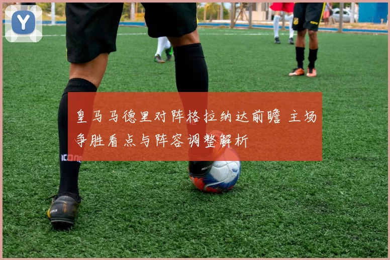 皇马马德里对阵格拉纳达前瞻 主场争胜看点与阵容调整解析