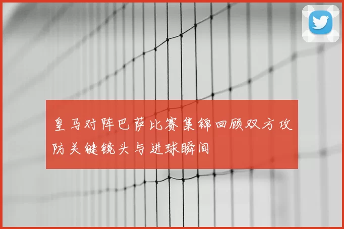 皇马对阵巴萨比赛集锦回顾双方攻防关键镜头与进球瞬间