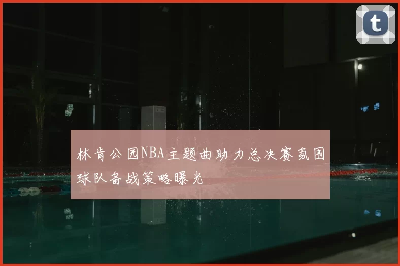 林肯公园NBA主题曲助力总决赛氛围球队备战策略曝光