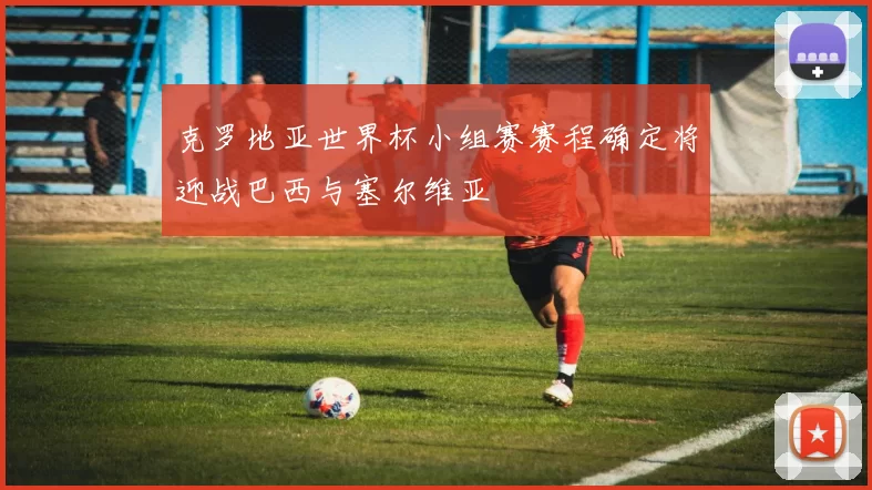 克罗地亚世界杯小组赛赛程确定将迎战巴西与塞尔维亚