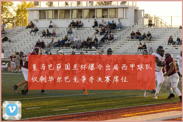 皇马巴萨国王杯爆冷出局西甲球队仅剩毕尔巴竞争夺决赛席位