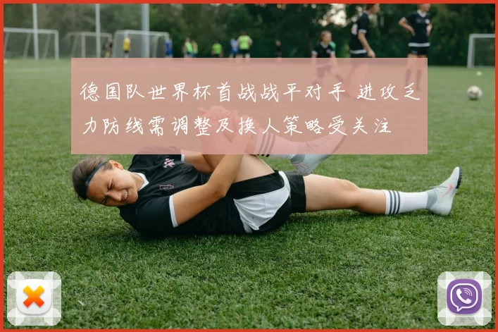 德国队世界杯首战战平对手 进攻乏力防线需调整及换人策略受关注