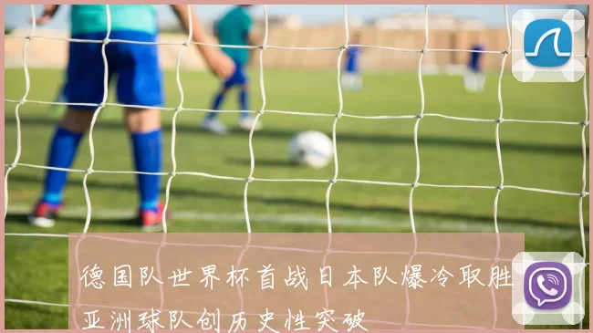 德国队世界杯首战日本队爆冷取胜亚洲球队创历史性突破