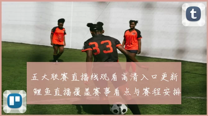 五大联赛直播线观看高清入口更新 鲤鱼直播覆盖赛事看点与赛程安排