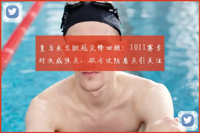 皇马米兰欧冠交锋回顾：1011赛季对决成焦点，双方攻防看点引关注