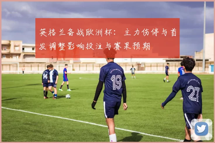 英格兰备战欧洲杯：主力伤停与首发调整影响投注与赛果预期