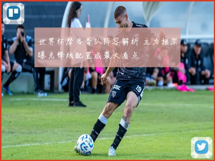 世界杯摩洛哥队阵容解析 主力框架曝光锋线配置成最大看点