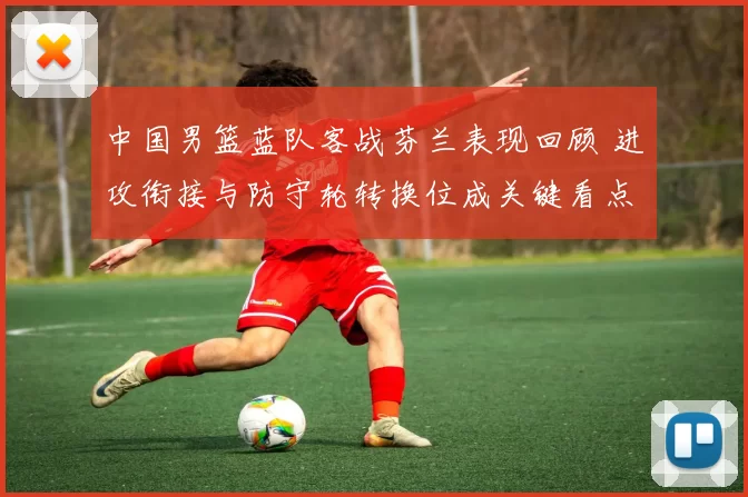 中国男篮蓝队客战芬兰表现回顾 进攻衔接与防守轮转换位成关键看点