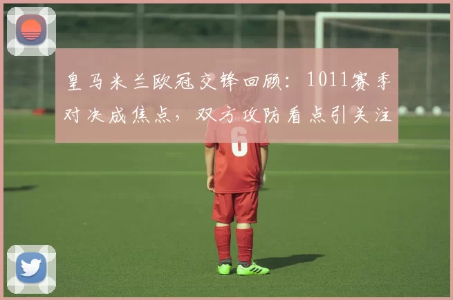 皇马米兰欧冠交锋回顾：1011赛季对决成焦点，双方攻防看点引关注