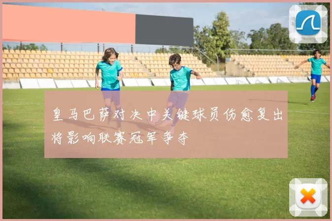 皇马巴萨对决中关键球员伤愈复出将影响联赛冠军争夺