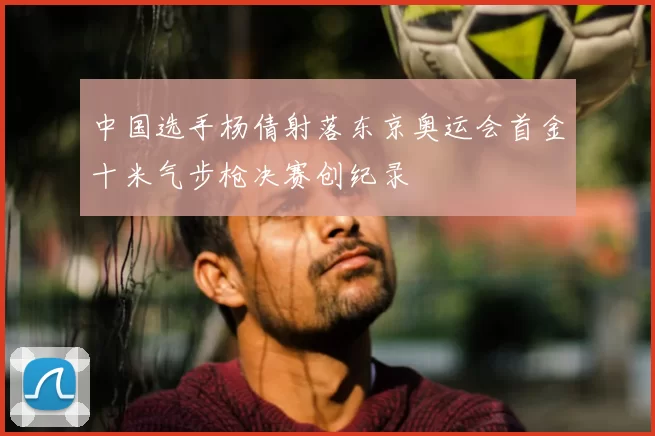 中国选手杨倩射落东京奥运会首金十米气步枪决赛创纪录