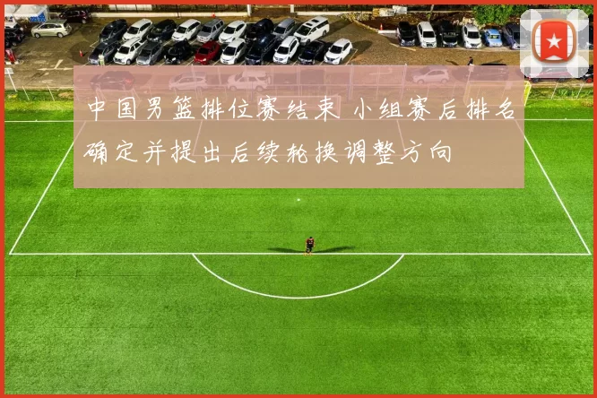 中国男篮排位赛结束 小组赛后排名确定并提出后续轮换调整方向