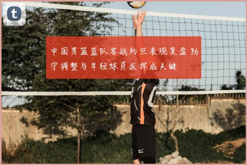 中国男篮蓝队客战约旦表现复盘 防守调整与年轻球员发挥成关键