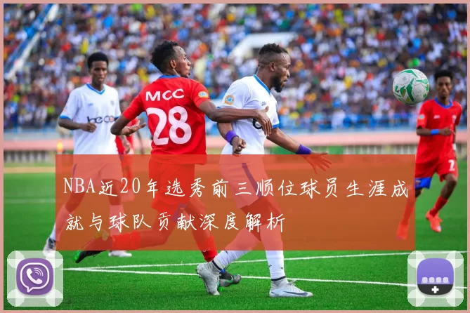 NBA近20年选秀前三顺位球员生涯成就与球队贡献深度解析