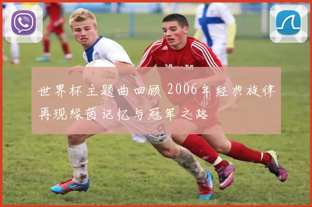 世界杯主题曲回顾 2006年经典旋律再现绿茵记忆与冠军之路