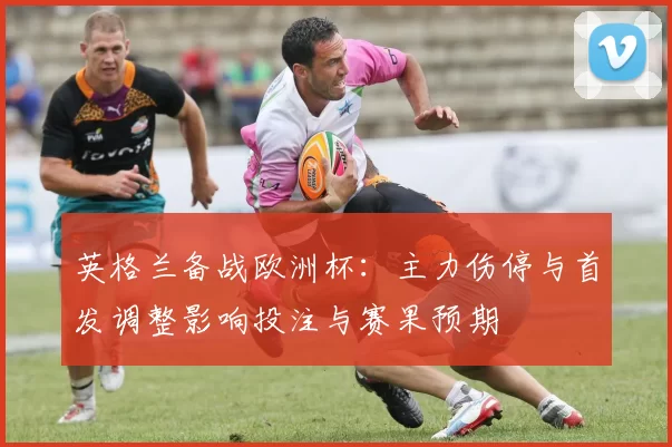 英格兰备战欧洲杯：主力伤停与首发调整影响投注与赛果预期
