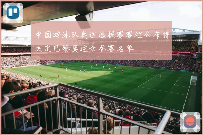 中国游泳队奥运选拔赛赛程公布将决定巴黎奥运会参赛名单