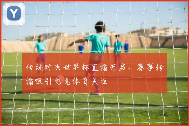 传说对决世界杯直播开启，赛事转播吸引电竞体育关注