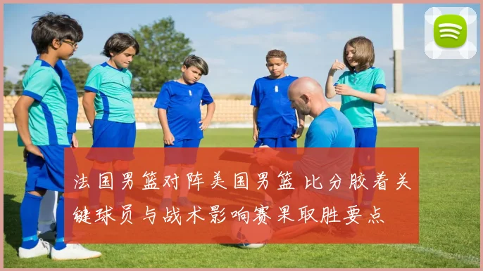 法国男篮对阵美国男篮 比分胶着关键球员与战术影响赛果取胜要点