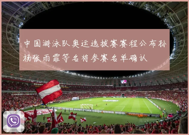 中国游泳队奥运选拔赛赛程公布孙杨张雨霏等名将参赛名单确认