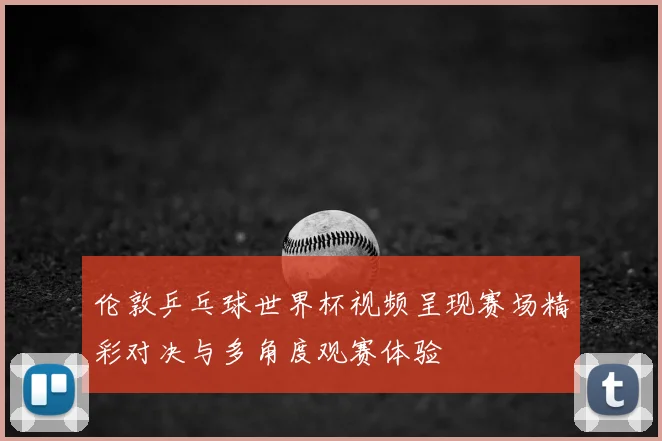 伦敦乒乓球世界杯视频呈现赛场精彩对决与多角度观赛体验