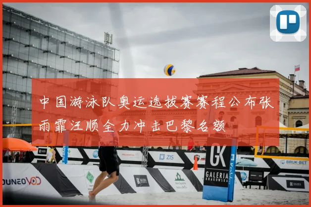 中国游泳队奥运选拔赛赛程公布张雨霏汪顺全力冲击巴黎名额