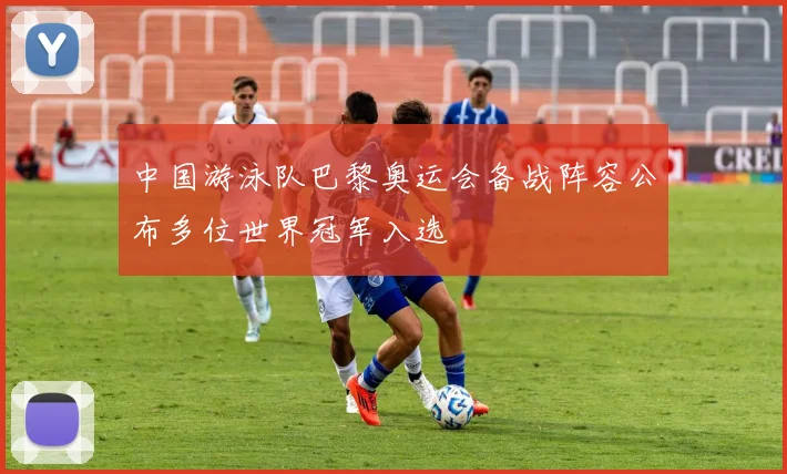 中国游泳队巴黎奥运会备战阵容公布多位世界冠军入选
