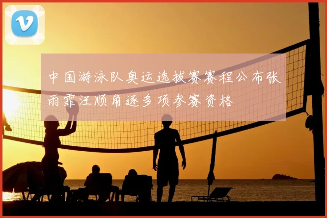 中国游泳队奥运选拔赛赛程公布张雨霏汪顺角逐多项参赛资格