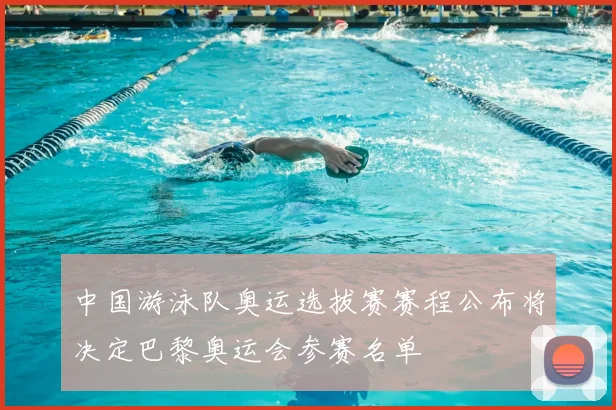 中国游泳队奥运选拔赛赛程公布将决定巴黎奥运会参赛名单