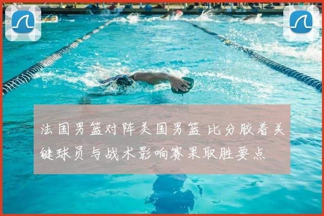 法国男篮对阵美国男篮 比分胶着关键球员与战术影响赛果取胜要点