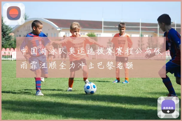 中国游泳队奥运选拔赛赛程公布张雨霏汪顺全力冲击巴黎名额