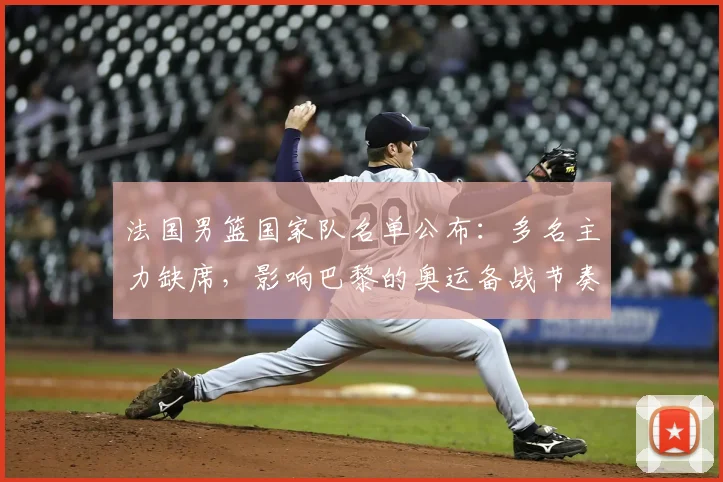 法国男篮国家队名单公布：多名主力缺席，影响巴黎的奥运备战节奏