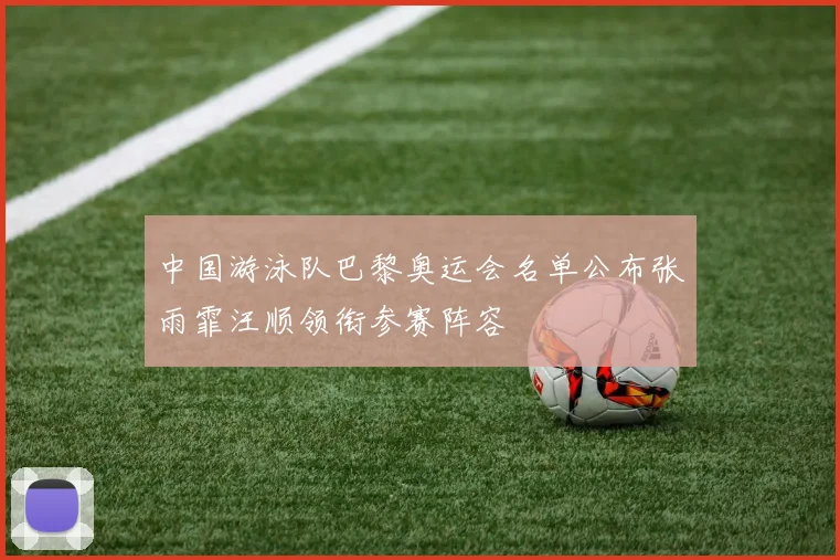 中国游泳队巴黎奥运会名单公布张雨霏汪顺领衔参赛阵容